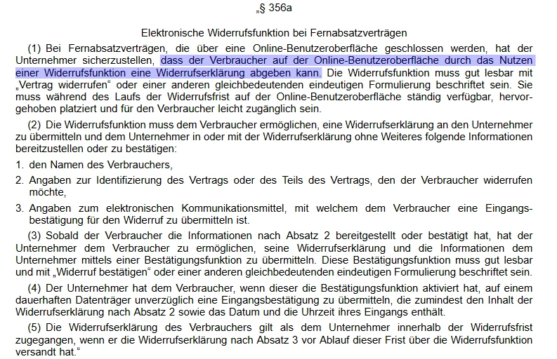 Ausschnitt eines deutschen Gesetzestextes mit der Überschrift § 356a Elektronische Widerrufsfunktion bei Fernabsatzverträgen. Fließtext in fünf nummerierten Absätzen. Absatz 1 beschreibt, dass Unternehmen sicherstellen müssen, dass Verbraucher über eine Online-Benutzeroberfläche mittels einer Widerrufsfunktion eine Widerrufserklärung abgeben können; die Funktion soll klar beschriftet sein und während der Widerrufsfrist gut sichtbar bereitstehen. Absatz 2 nennt die Pflichtangaben der Widerrufserklärung: 1. Name des Verbrauchers, 2. Angaben zur Identifizierung des Vertrags oder Vertragsteils, 3. Angaben zum elektronischen Kommunikationsmittel für die Eingangsbestätigung. Absatz 3 verlangt, dass das Unternehmen den Eingang bestätigt und die Bestätigung mit den bereitgestellten Informationen dem Verbraucher auf einem dauerhaften Datenträger zur Verfügung stellt; die Bestätigung muss leicht zugänglich, dauerhaft überprüfbar und in klarer Sprache formuliert sein. Absatz 4 verlangt die Übermittlung der Eingangsbestätigung über ein elektronisches Kommunikationsmittel, das dem Inhalt der Erklärung angemessen ist. Absatz 5 regelt, dass die Widerrufserklärung wirksam wird, sobald sie zugeht; die Frist zur Widerrufserklärung ist gewahrt, wenn die Erklärung in der Widerrufsfrist abgesendet wurde. In Absatz 1 ist ein Satz blau markiert: dass der Verbraucher auf der Online-Benutzeroberfläche durch das Nutzen einer Widerrufsfunktion eine Widerrufserklärung abgeben kann. Schrift schwarz auf weißem Hintergrund.
