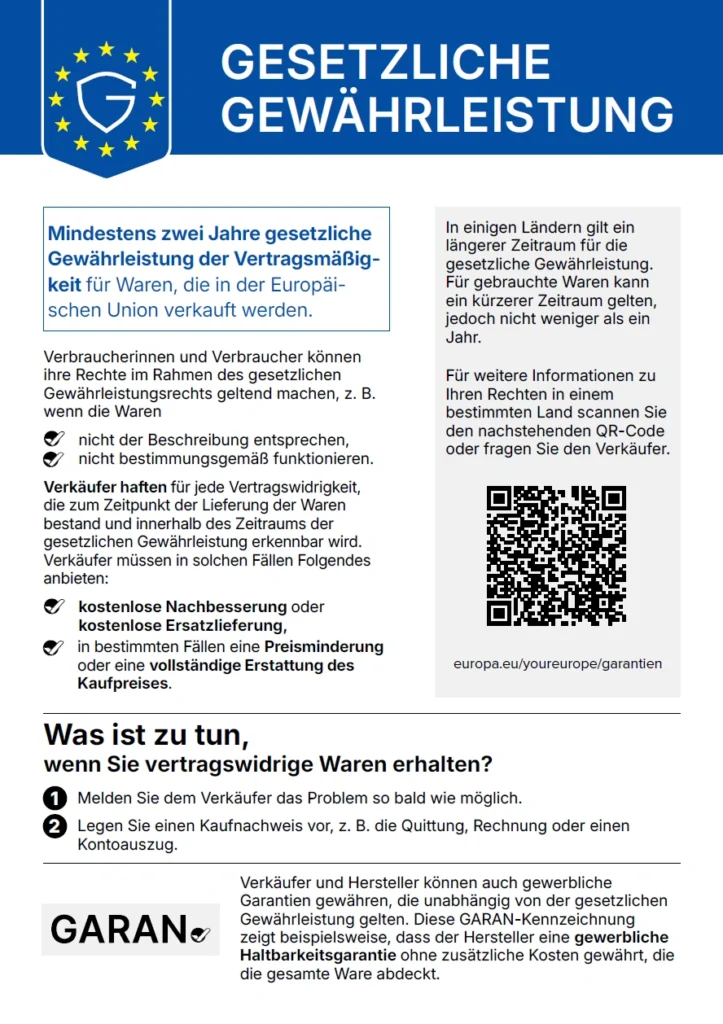 Informationsblatt zur gesetzlichen Gewährleistung in der Europäischen Union. Im blauen Kopfbereich befindet sich ein EU-Sternenkranz mit einem Schild und dem Buchstaben G sowie die Überschrift GESETZLICHE GEWÄHRLEISTUNG.Kernaussage in einem umrahmten Kasten. Mindestens zwei Jahre gesetzliche Gewährleistung der Vertragsmäßigkeit für Waren, die in der Europäischen Union verkauft werden. Verbraucherinnen und Verbraucher können ihre Rechte im Rahmen des gesetzlichen Gewährleistungsrechts geltend machen, zum Beispiel wenn die Waren nicht der Beschreibung entsprechen oder nicht bestimmungsgemäß funktionieren. Verkäufer haften für jede Vertragswidrigkeit, die zum Zeitpunkt der Lieferung der Waren bestand und innerhalb des Zeitraums der gesetzlichen Gewährleistung erkennbar wird. Verkäufer müssen in solchen Fällen Folgendes anbieten. Kostenlose Nachbesserung oder kostenlose Ersatzlieferung, in bestimmten Fällen eine Preisminderung oder eine vollständige Erstattung des Kaufpreises. Grauer Kasten rechts. In einigen Ländern gilt ein längerer Zeitraum für die gesetzliche Gewährleistung. Für gebrauchte Waren kann ein kürzerer Zeitraum gelten, jedoch nicht weniger als ein Jahr. Für weitere Informationen zu Ihren Rechten in einem bestimmten Land scannen Sie den nachstehenden QR-Code oder fragen Sie den Verkäufer. Darunter ein QR-Code und die Adresse europa.eu/youreurope/garantien. Abschnitt Was ist zu tun, wenn Sie vertragswidrige Waren erhalten? Erstens, melden Sie dem Verkäufer das Problem so bald wie möglich. Zweitens, legen Sie einen Kaufnachweis vor, zum Beispiel die Quittung, Rechnung oder einen Kontoauszug. Unten links das Logo GARAN mit Häkchen. Daneben der Text. Verkäufer und Hersteller können auch gewerbliche Garantien gewähren, die unabhängig von der gesetzlichen Gewährleistung gelten. Diese GARAN-Kennzeichnung zeigt beispielsweise, dass der Hersteller eine gewerbliche Haltbarkeitsgarantie ohne zusätzliche Kosten gewährt, die die gesamte Ware abdeckt.
